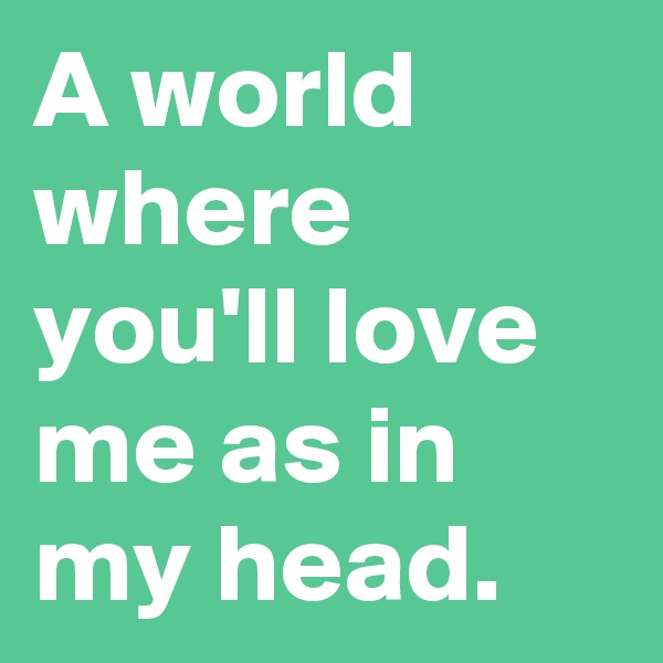 A world where  you'll love me as in my head.