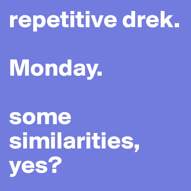 repetitive drek.

Monday. 

some similarities, yes?