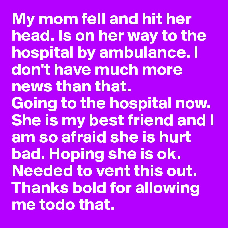 My mom fell and hit her head. Is on her way to the hospital by ambulance. I don't have much more news than that.
Going to the hospital now. She is my best friend and I am so afraid she is hurt bad. Hoping she is ok. 
Needed to vent this out. Thanks bold for allowing me todo that. 