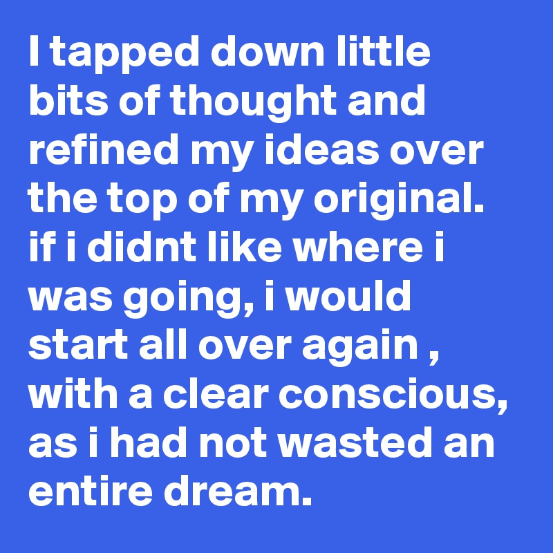 I tapped down little bits of thought and refined my ideas over the top of my original. if i didnt like where i was going, i would start all over again , with a clear conscious, as i had not wasted an entire dream.