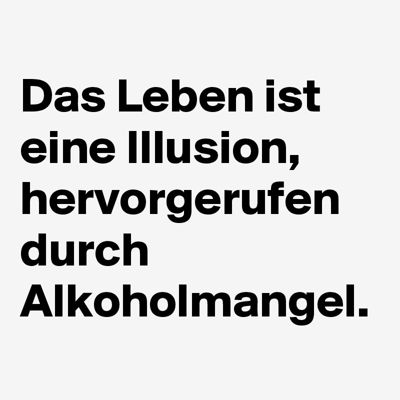 
Das Leben ist eine Illusion, hervorgerufen durch Alkoholmangel.