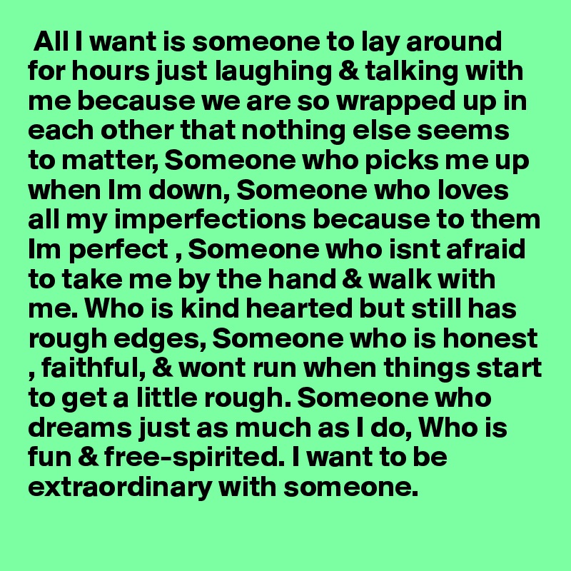  All I want is someone to lay around for hours just laughing & talking with me because we are so wrapped up in each other that nothing else seems to matter, Someone who picks me up when Im down, Someone who loves all my imperfections because to them Im perfect , Someone who isnt afraid to take me by the hand & walk with me. Who is kind hearted but still has rough edges, Someone who is honest , faithful, & wont run when things start to get a little rough. Someone who dreams just as much as I do, Who is fun & free-spirited. I want to be extraordinary with someone. 