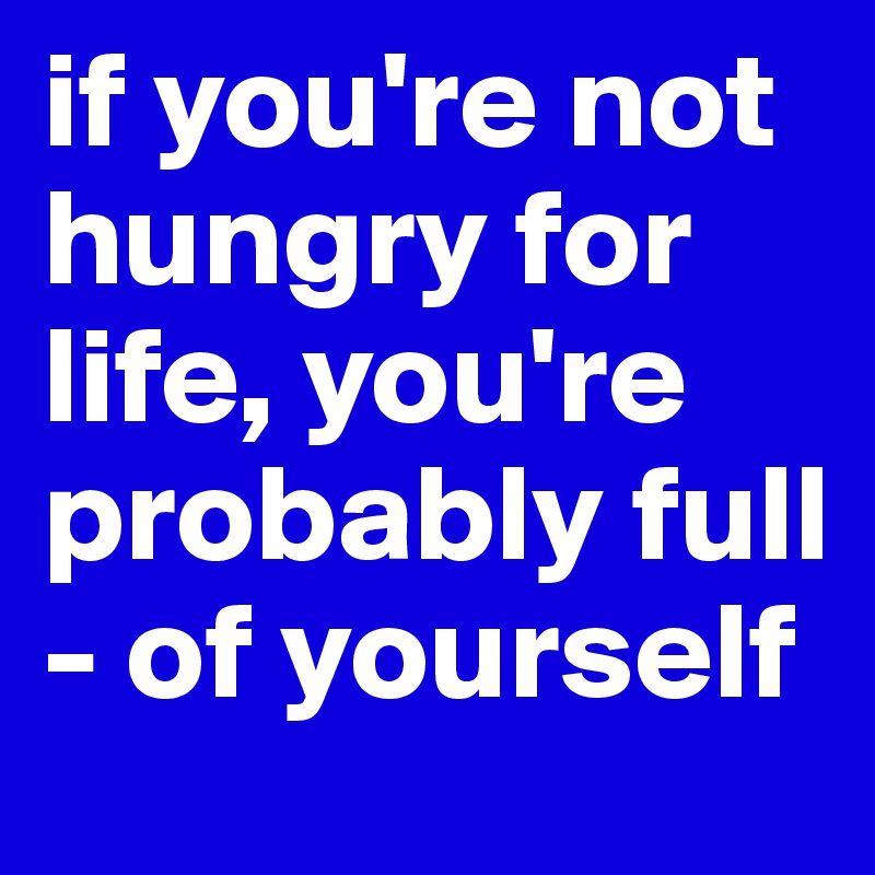 if you're not hungry for life, you're probably full - of yourself