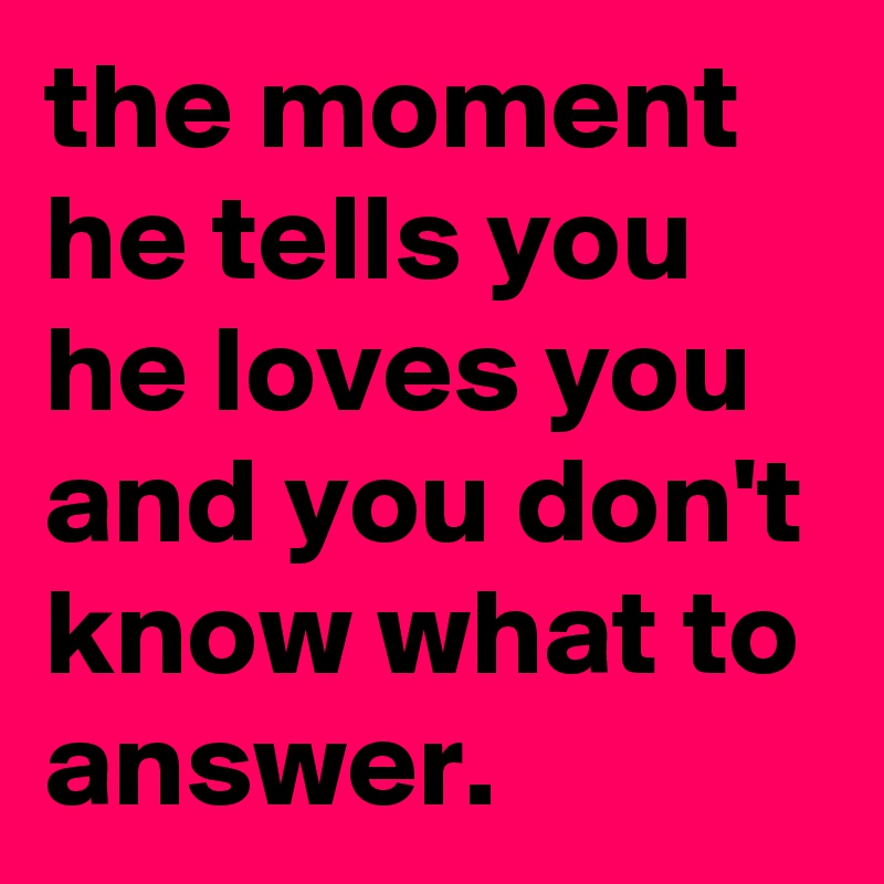 the moment he tells you he loves you and you don't know what to answer. 