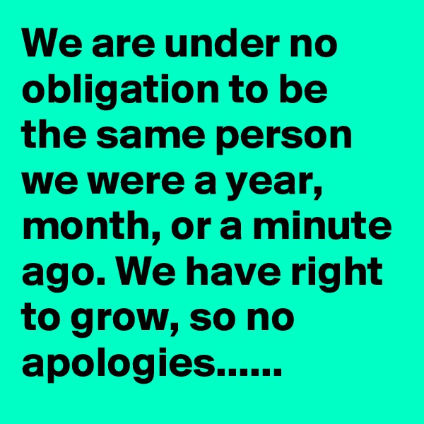 We are under no obligation to be the same person we were a year, month, or a minute ago. We have right to grow, so no apologies......
