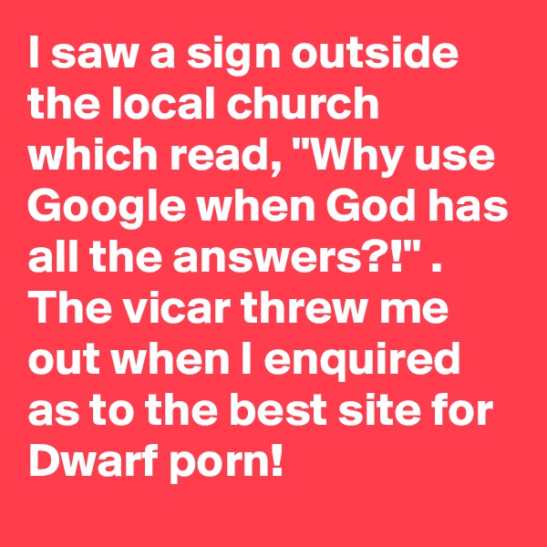 I saw a sign outside the local church which read, "Why use Google when God has all the answers?!" . The vicar threw me out when I enquired as to the best site for Dwarf porn!