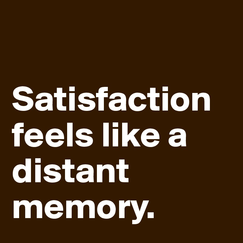 

Satisfaction feels like a distant memory.