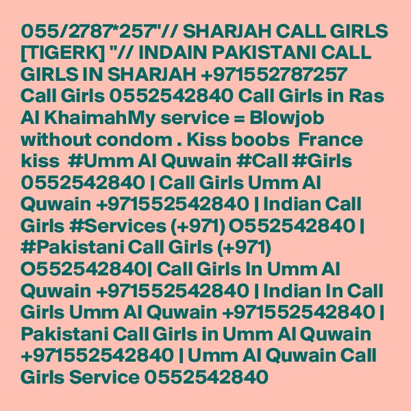 055/2787*257"// SHARJAH CALL GIRLS [TIGERK] "// INDAIN PAKISTANI CALL GIRLS IN SHARJAH +971552787257  Call Girls 0552542840 Call Girls in Ras Al KhaimahMy service = Blowjob without condom . Kiss boobs  France kiss  #Umm Al Quwain #Call #Girls 0552542840 | Call Girls Umm Al Quwain +971552542840 | Indian Call Girls #Services (+971) O552542840 | #Pakistani Call Girls (+971) O552542840| Call Girls In Umm Al Quwain +971552542840 | Indian In Call Girls Umm Al Quwain +971552542840 | Pakistani Call Girls in Umm Al Quwain +971552542840 | Umm Al Quwain Call Girls Service 0552542840