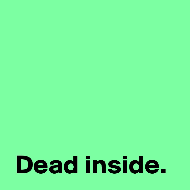 




 Dead inside.