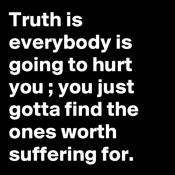 Truth is everybody is going to hurt you ; you just gotta find the ones worth suffering for.