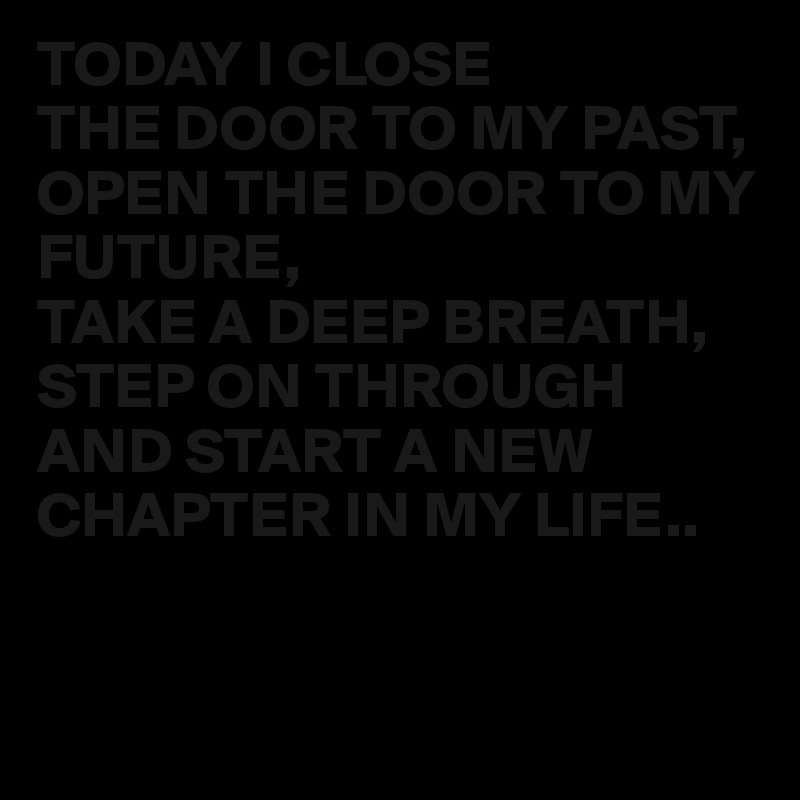 TODAY I CLOSE 
THE DOOR TO MY PAST,
OPEN THE DOOR TO MY FUTURE,
TAKE A DEEP BREATH,
STEP ON THROUGH AND START A NEW CHAPTER IN MY LIFE..


 