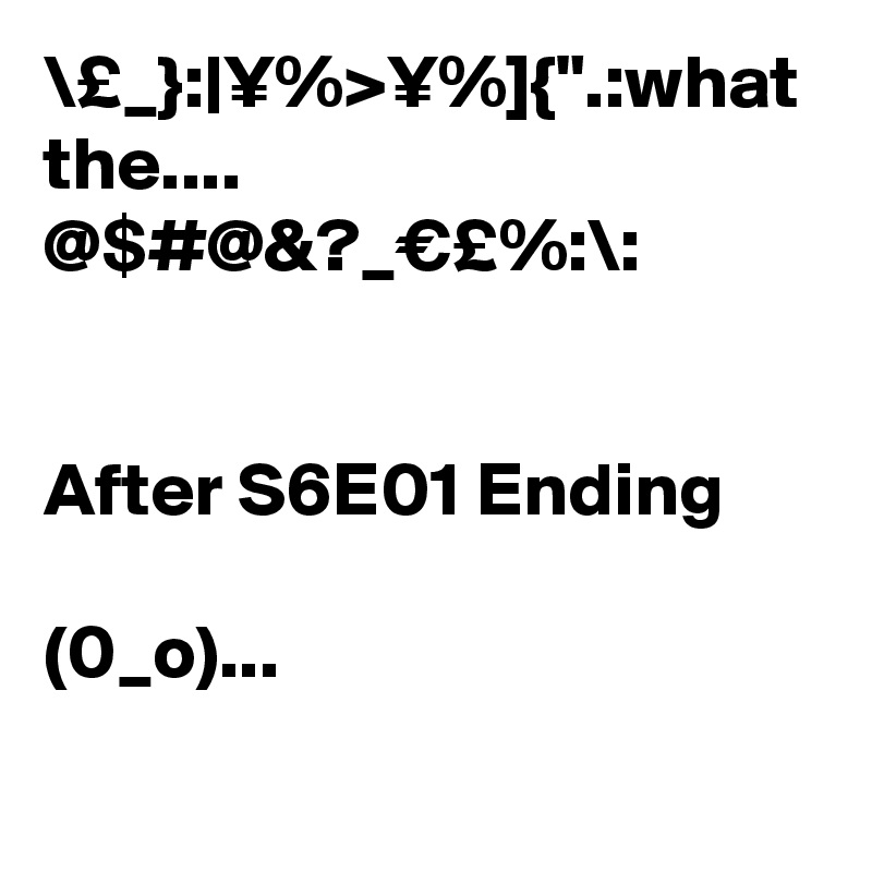 \£_}:|¥%>¥%]{".:what the.... @$#@&?_€£%:\:


After S6E01 Ending 

(0_o)...