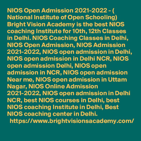 NIOS Open Admission 2021-2022 - ( National Institute of Open Schooling) Bright Vision Academy is the best NIOS  coaching Institute for 10th, 12th Classes in Delhi. NIOS Coaching Classes in Delhi, NIOS Open Admission, NIOS Admission 2021-2022, NIOS open admission in Delhi, NIOS open admission in Delhi NCR, NIOS open admission Delhi, NIOS open admission in NCR, NIOS open admission Near me, NIOS open admission in Uttam Nagar, NIOS Online Admission 2021-2022, NIOS open admission in Delhi NCR, best NIOS courses in Delhi, best NIOS coaching Institute in Delhi, Best NIOS coaching center in Delhi.
  https://www.brightvisionsacademy.com/