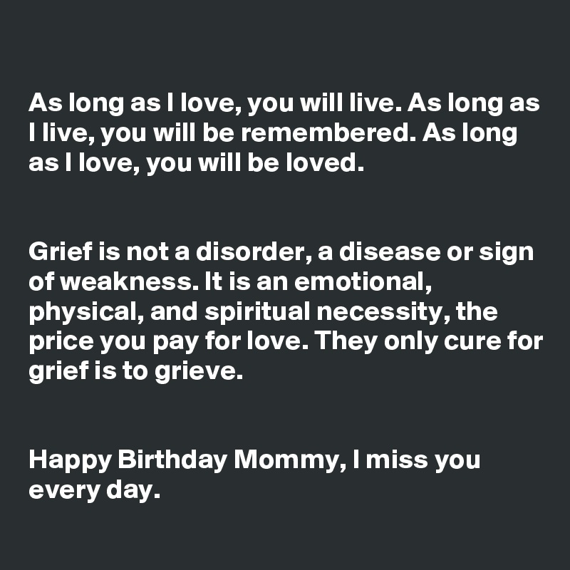 

As long as I love, you will live. As long as I live, you will be remembered. As long as I love, you will be loved.


Grief is not a disorder, a disease or sign of weakness. It is an emotional, physical, and spiritual necessity, the price you pay for love. They only cure for grief is to grieve.


Happy Birthday Mommy, I miss you every day.

