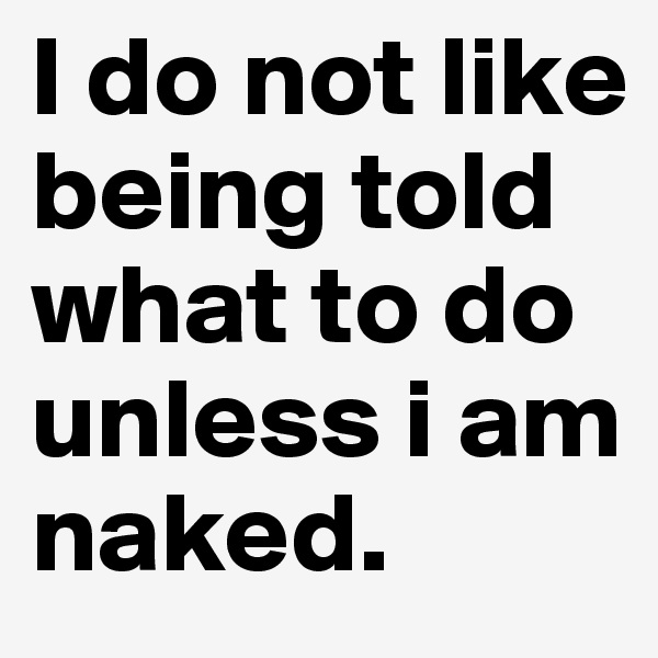 I do not like being told what to do unless i am naked.
