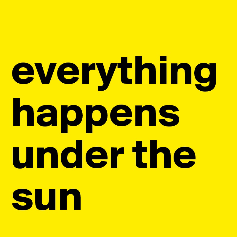 
everything 
happens under the sun