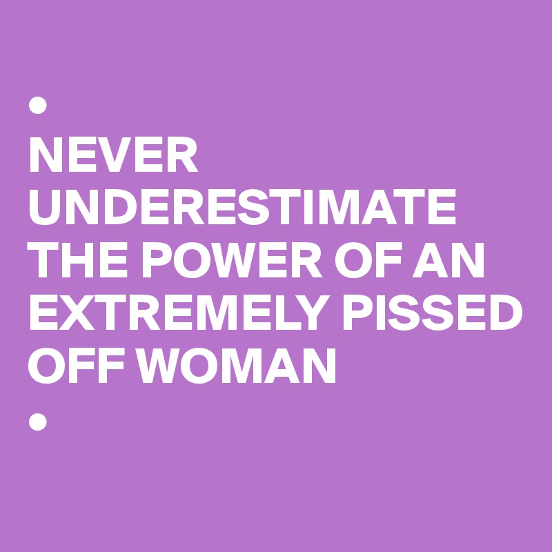 
•
NEVER UNDERESTIMATE THE POWER OF AN EXTREMELY PISSED OFF WOMAN
•
