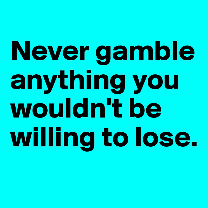
Never gamble anything you wouldn't be willing to lose.
