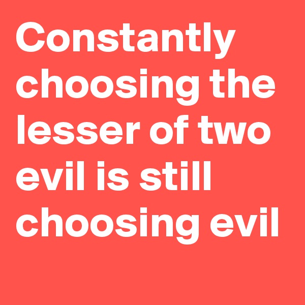 Constantly choosing the lesser of two evil is still choosing evil