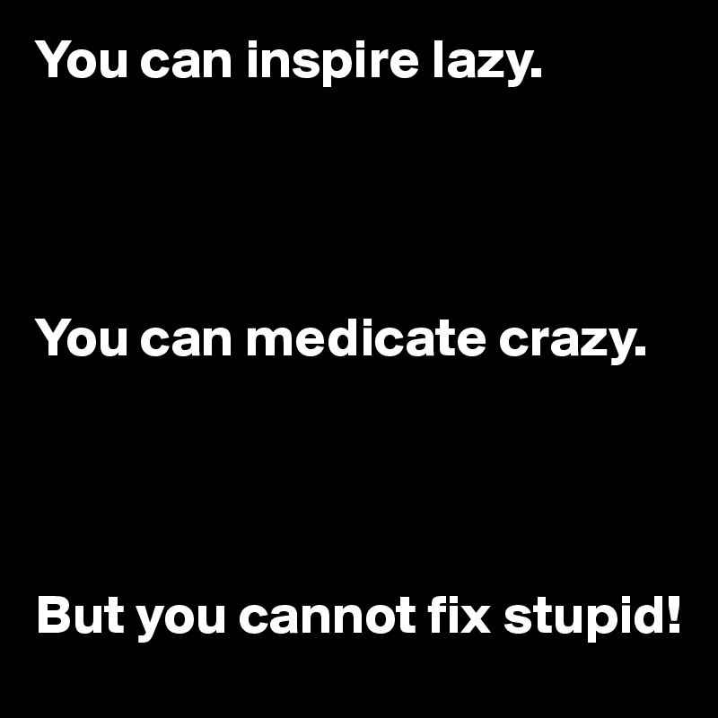 You can inspire lazy.




You can medicate crazy.




But you cannot fix stupid!