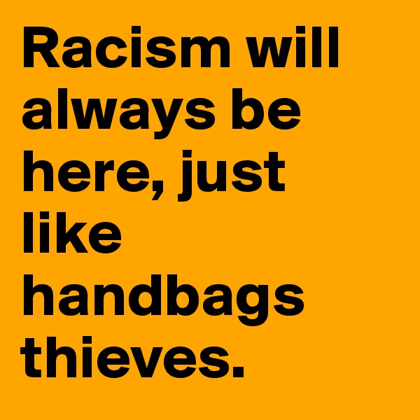 Racism will always be here, just like handbags thieves.