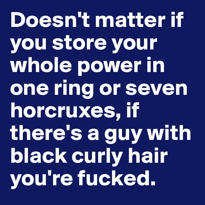Doesn't matter if you store your whole power in one ring or seven horcruxes, if there's a guy with black curly hair you're fucked.