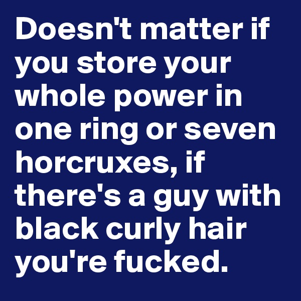 Doesn't matter if you store your whole power in one ring or seven horcruxes, if there's a guy with black curly hair you're fucked.