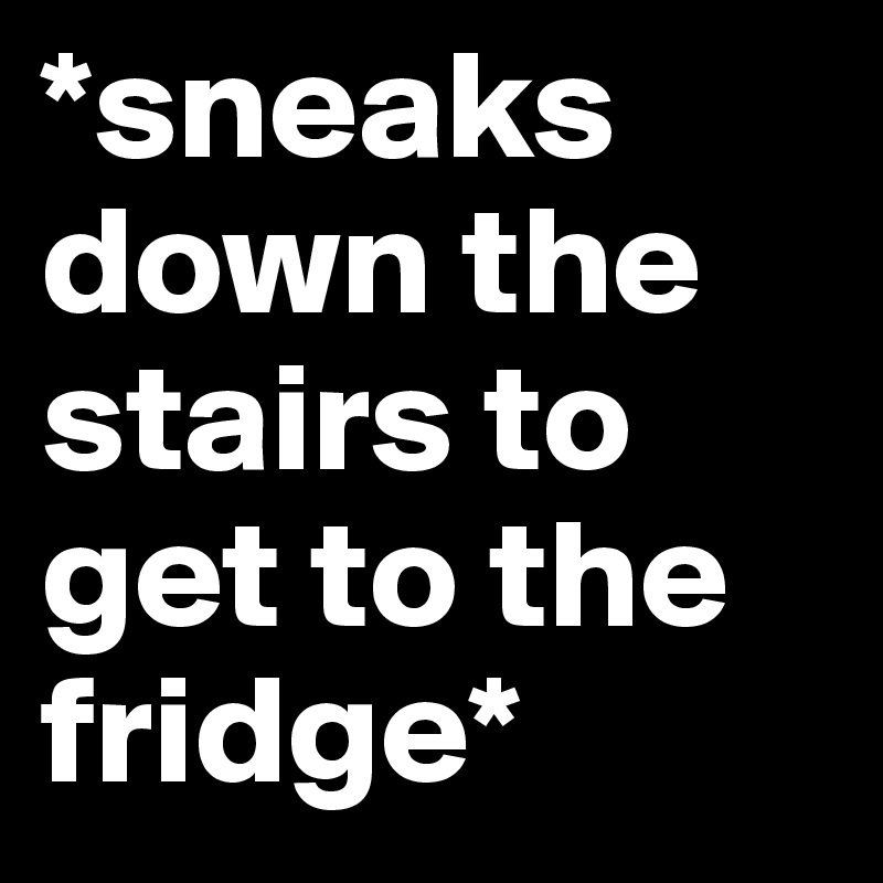 *sneaks down the stairs to get to the fridge*