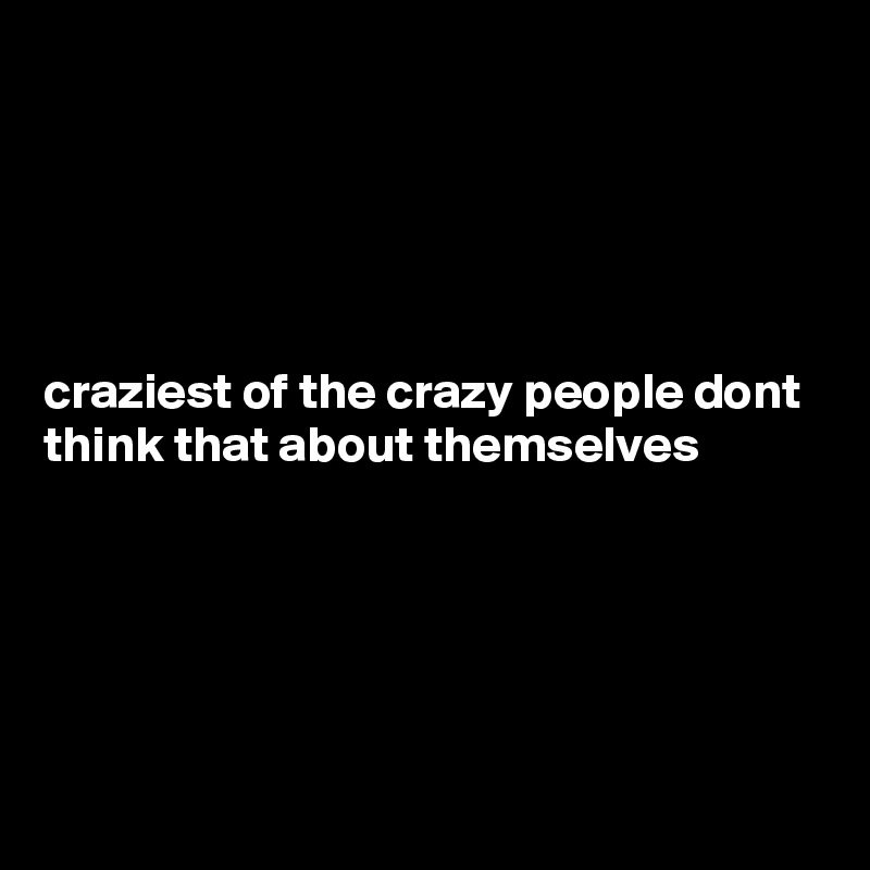 





craziest of the crazy people dont think that about themselves





