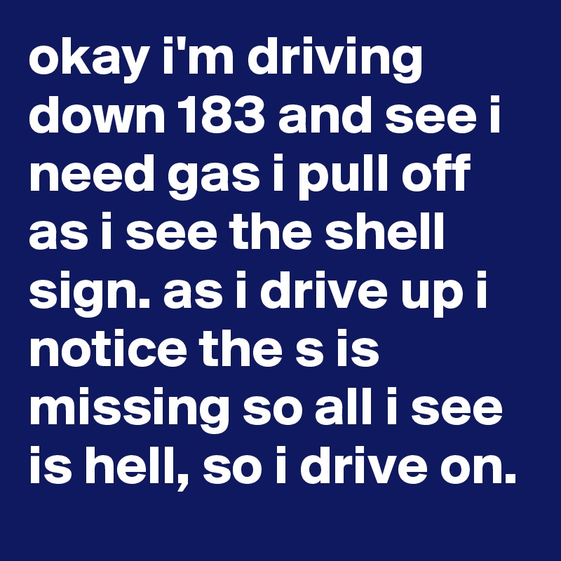 okay i'm driving down 183 and see i need gas i pull off as i see the shell sign. as i drive up i notice the s is missing so all i see is hell, so i drive on.
