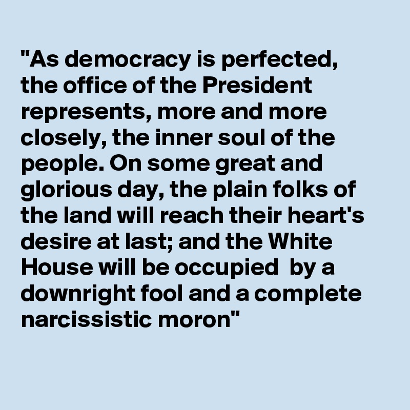 
"As democracy is perfected,
the office of the President 
represents, more and more closely, the inner soul of the people. On some great and glorious day, the plain folks of the land will reach their heart's desire at last; and the White House will be occupied  by a downright fool and a complete narcissistic moron"


