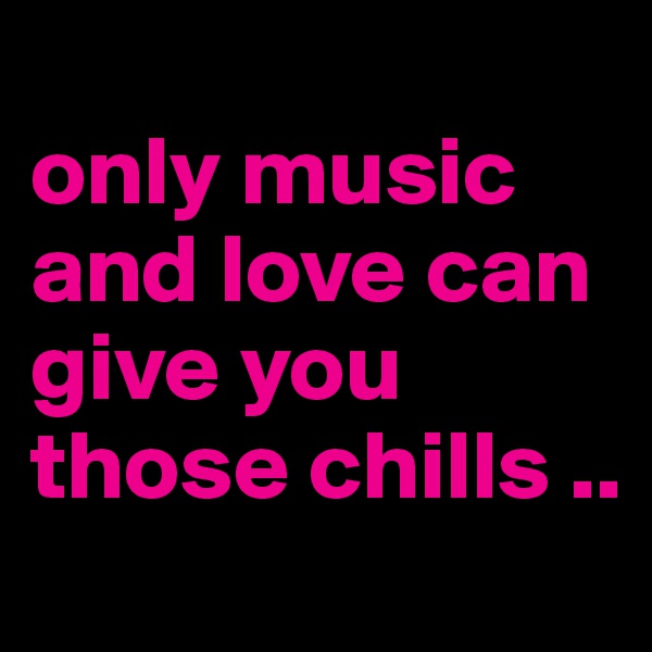 
only music and love can give you those chills ..