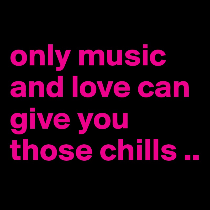 
only music and love can give you those chills ..