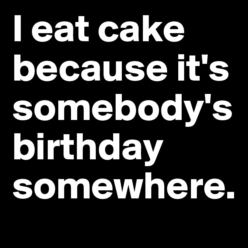 I eat cake because it's somebody's birthday somewhere.