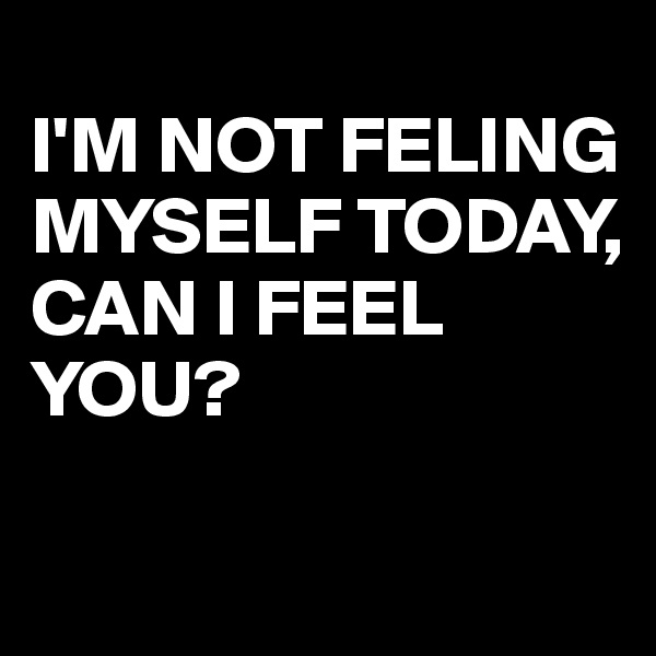 
I'M NOT FELING MYSELF TODAY,
CAN I FEEL YOU?

