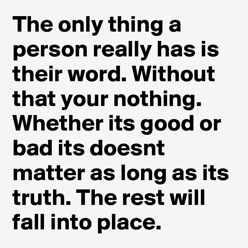 The only thing a person really has is their word. Without that your nothing. Whether its good or bad its doesnt matter as long as its truth. The rest will fall into place.