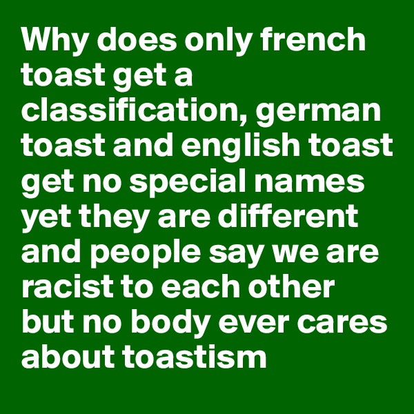 Why does only french toast get a classification, german toast and english toast get no special names yet they are different and people say we are racist to each other but no body ever cares about toastism