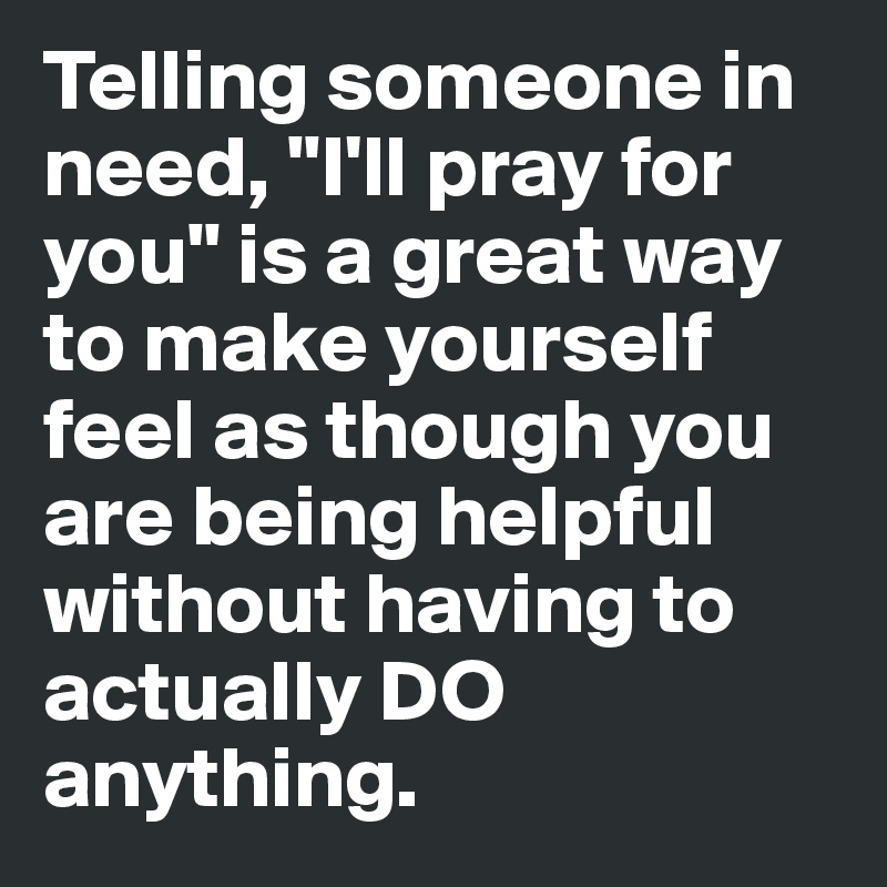 Telling someone in need, "I'll pray for you" is a great way to make yourself feel as though you are being helpful without having to actually DO anything.