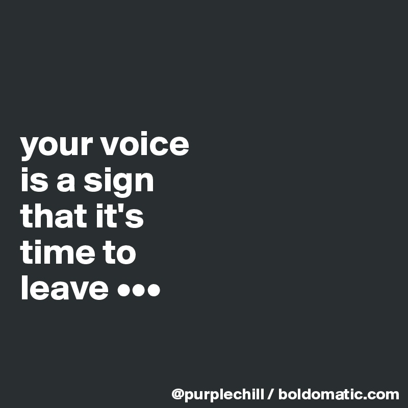 


your voice 
is a sign 
that it's 
time to 
leave •••

