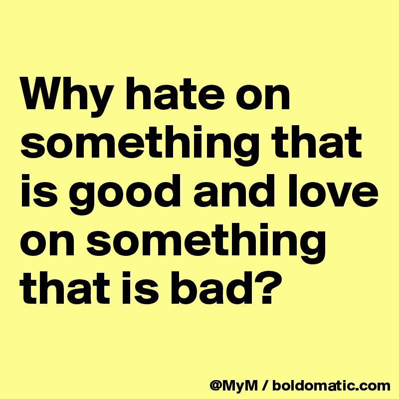 
Why hate on something that is good and love on something that is bad? 
