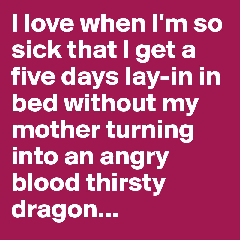 I love when I'm so sick that I get a five days lay-in in bed without my mother turning into an angry blood thirsty dragon...