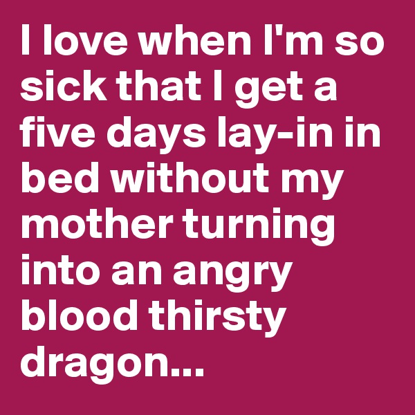 I love when I'm so sick that I get a five days lay-in in bed without my mother turning into an angry blood thirsty dragon...