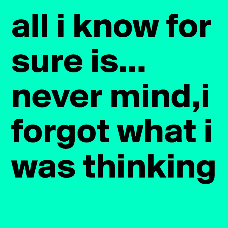 all i know for sure is... never mind,i forgot what i was thinking