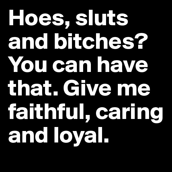 Hoes, sluts and bitches? You can have that. Give me faithful, caring and loyal.