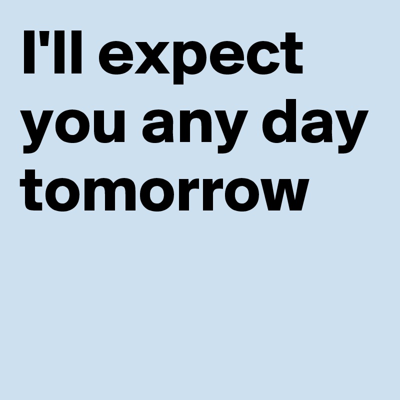 I'll expect you any day tomorrow

