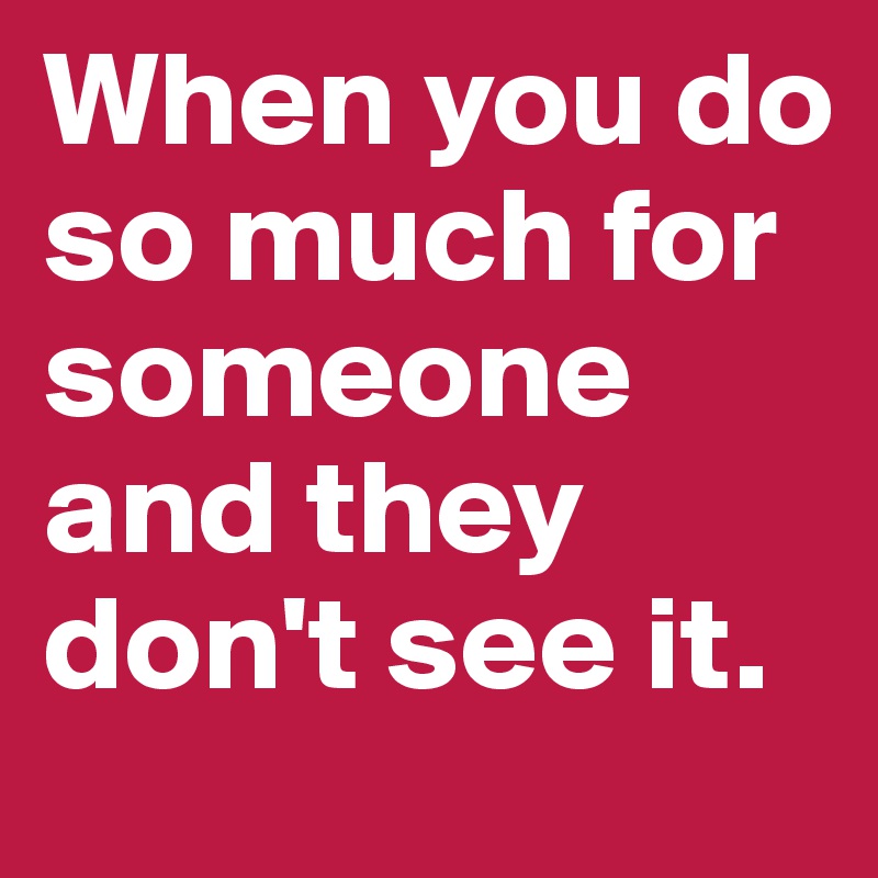When you do so much for someone and they don't see it. 