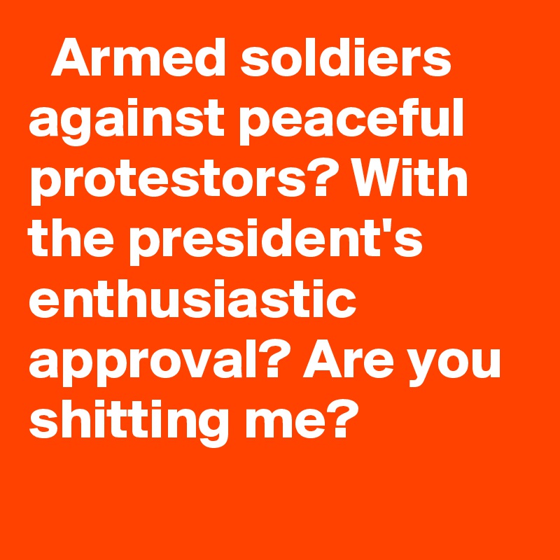   Armed soldiers against peaceful protestors? With the president's enthusiastic approval? Are you shitting me?

