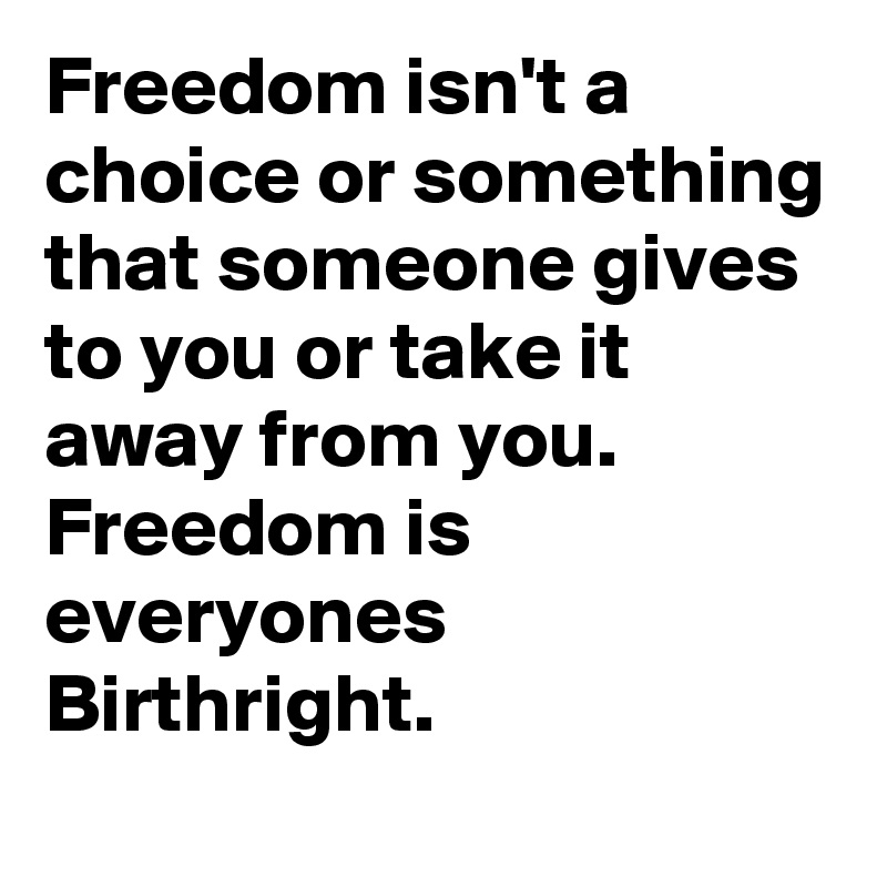 Freedom isn't a choice or something that someone gives to you or take it away from you.
Freedom is everyones Birthright.