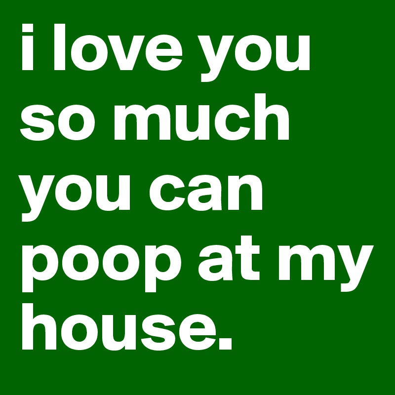 i love you so much you can poop at my house.