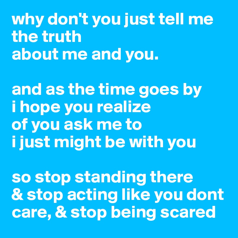 why don't you just tell me the truth
about me and you.

and as the time goes by
i hope you realize
of you ask me to
i just might be with you

so stop standing there
& stop acting like you dont care, & stop being scared